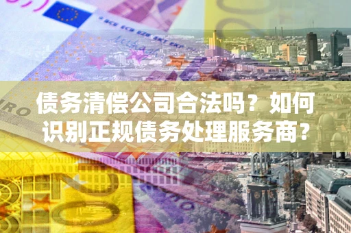 济南债务清偿公司合法吗？如何识别正规债务处理服务商？