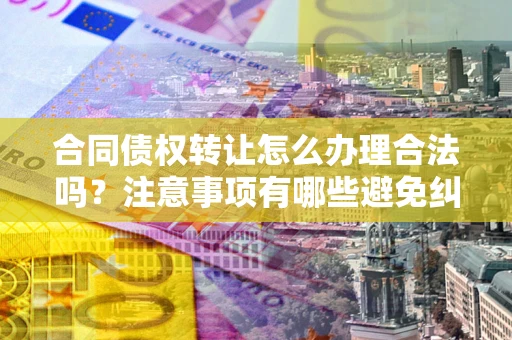 济南合同债权转让怎么办理合法吗？注意事项有哪些避免纠纷？
