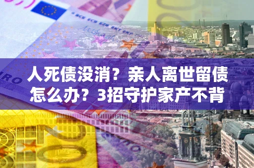 济南人死债没消？亲人离世留债怎么办？3招守护家产不背锅