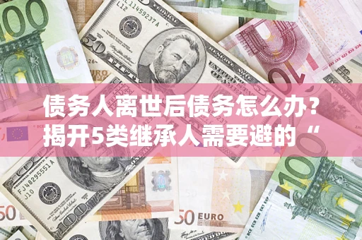 济南债务人离世后债务怎么办？揭开5类继承人需要避的“坑”
